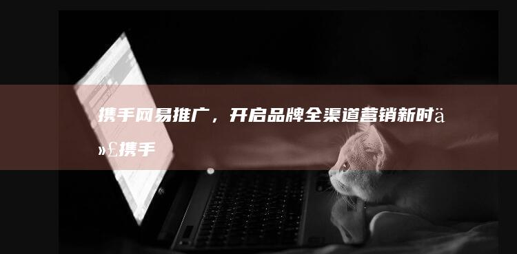 携手网易推广，开启品牌全渠道营销新时代 (携手网易推广怎么关闭)