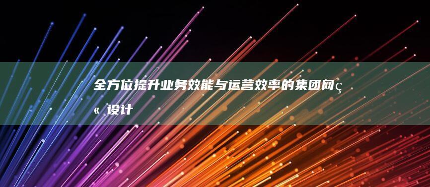 全方位提升业务效能与运营效率的集团网站设计 (全方位提升业务能力)