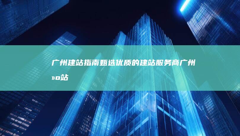 广州建站指南: 甄选优质的建站服务商 (广州建站方案)