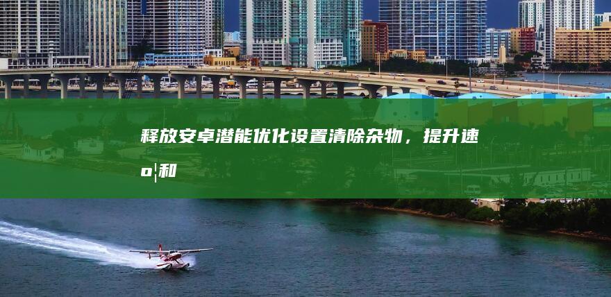 释放安卓潜能：优化设置、清除杂物，提升速度和效率 (释放安卓潜能的游戏)