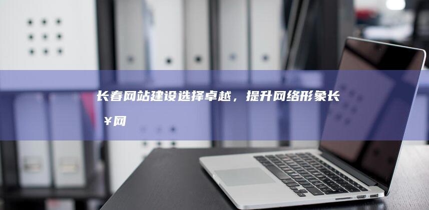 长春网站建设选择卓越，提升网络形象长春网