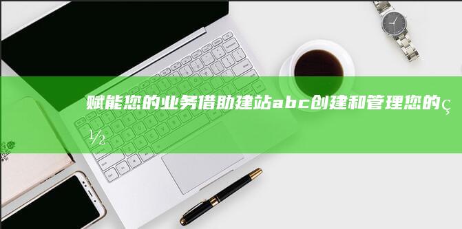 赋能您的业务：借助建站abc创建和管理您的网站 (什么是赋能业务)